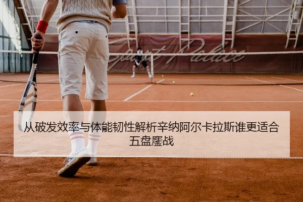从破发效率与体能韧性解析辛纳阿尔卡拉斯谁更适合五盘鏖战