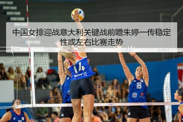 中国女排迎战意大利关键战前瞻朱婷一传稳定性或左右比赛走势